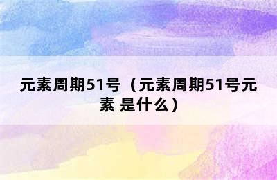 元素周期51号（元素周期51号元素 是什么）